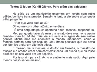 Texto: O louco (Kahlil Gibran. Para além das palavras). 
No pátio de um manicômio encontrei um jovem com rosto 
pálido, bonito e transtornado. Sentei-me junto a ele sobre a banqueta 
e lhe perguntei: 
- "Por que você está aqui?" 
Olhou-me com olhar atônito e me disse: 
- É uma pergunta pouco oportuna a tua, mas vou respondê-la. 
Meu pai queria fazer de mim um retrato dele mesmo, e assim 
também meu tio. Minha mãe via em mim a imagem de seu ilustre 
genitor. Minha irmã me apontava o marido, marinheiro, como o 
modelo perfeito para ser seguido. Meu irmão pensava que eu devia 
ser idêntico a ele: um vitorioso atleta. 
E mesmo meus mestres, o doutor em filosofia, o maestro de 
música e o orador, eram bem convictos: cada um queria que eu fosse 
o reflexo de seu vulto em um espelho. 
Por isso vim para cá. Acho o ambiente mais sadio. Aqui pelo 
menos posso ser eu mesmo. 
 
