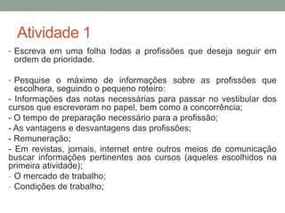 Atividade 1 
• Escreva em uma folha todas a profissões que deseja seguir em 
ordem de prioridade. 
• Pesquise o máximo de informações sobre as profissões que 
escolhera, seguindo o pequeno roteiro: 
- Informações das notas necessárias para passar no vestibular dos 
cursos que escreveram no papel, bem como a concorrência; 
- O tempo de preparação necessário para a profissão; 
- As vantagens e desvantagens das profissões; 
- Remuneração; 
- Em revistas, jornais, internet entre outros meios de comunicação 
buscar informações pertinentes aos cursos (aqueles escolhidos na 
primeira atividade); 
- O mercado de trabalho; 
- Condições de trabalho; 
 
