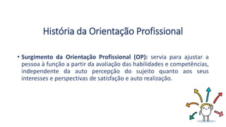 História da Orientação Profissional
• Surgimento da Orientação Profissional (OP): servia para ajustar a
pessoa à função a partir da avaliação das habilidades e competências,
independente da auto percepção do sujeito quanto aos seus
interesses e perspectivas de satisfação e auto realização.
 