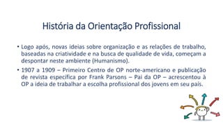 História da Orientação Profissional
• Logo após, novas ideias sobre organização e as relações de trabalho,
baseadas na criatividade e na busca de qualidade de vida, começam a
despontar neste ambiente (Humanismo).
• 1907 a 1909 – Primeiro Centro de OP norte-americano e publicação
de revista específica por Frank Parsons – Pai da OP – acrescentou à
OP a ideia de trabalhar a escolha profissional dos jovens em seu país.
 