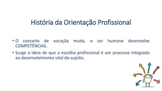 História da Orientação Profissional
• O conceito de vocação muda, o ser humano desenvolve
COMPETÊNCIAS.
• Surge a ideia de que a escolha profissional é um processo integrado
ao desenvolvimento vital do sujeito.
 