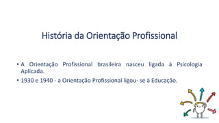 História da Orientação Profissional
• A Orientação Profissional brasileira nasceu ligada à Psicologia
Aplicada.
• 1930 e 1940 - a Orientação Profissional ligou- se à Educação.
 