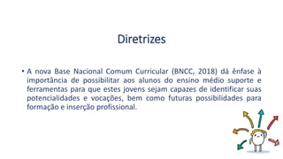 Diretrizes
• A nova Base Nacional Comum Curricular (BNCC, 2018) dá ênfase à
importância de possibilitar aos alunos do ensino médio suporte e
ferramentas para que estes jovens sejam capazes de identificar suas
potencialidades e vocações, bem como futuras possibilidades para
formação e inserção profissional.
 