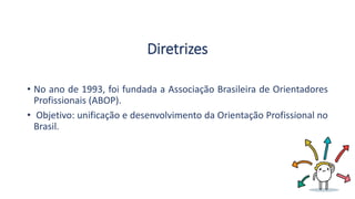 Diretrizes
• No ano de 1993, foi fundada a Associação Brasileira de Orientadores
Profissionais (ABOP).
• Objetivo: unificação e desenvolvimento da Orientação Profissional no
Brasil.
 