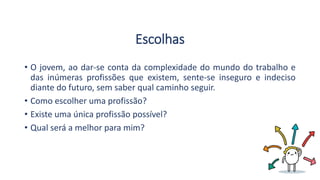 Escolhas
• O jovem, ao dar-se conta da complexidade do mundo do trabalho e
das inúmeras profissões que existem, sente-se inseguro e indeciso
diante do futuro, sem saber qual caminho seguir.
• Como escolher uma profissão?
• Existe uma única profissão possível?
• Qual será a melhor para mim?
 