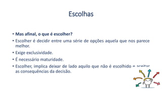 Escolhas
• Mas afinal, o que é escolher?
• Escolher é decidir entre uma série de opções aquela que nos parece
melhor.
• Exige exclusividade.
• É necessário maturidade.
• Escolher, implica deixar de lado aquilo que não é escolhido e aceitar
as consequências da decisão.
 