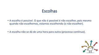 Escolhas
• A escolha é possível. O que não é possível é não escolher, pois mesmo
quando não escolhemos, estamos escolhendo (o não escolher).
• A escolha não se dá de uma hora para outra (processo contínuo).
 