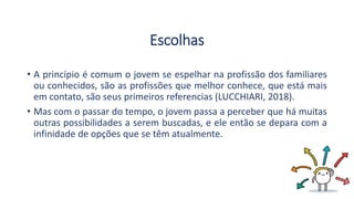 Escolhas
• A princípio é comum o jovem se espelhar na profissão dos familiares
ou conhecidos, são as profissões que melhor conhece, que está mais
em contato, são seus primeiros referencias (LUCCHIARI, 2018).
• Mas com o passar do tempo, o jovem passa a perceber que há muitas
outras possibilidades a serem buscadas, e ele então se depara com a
infinidade de opções que se têm atualmente.
 