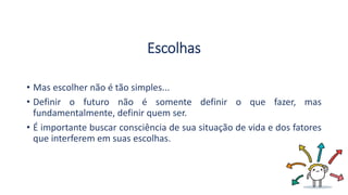 Escolhas
• Mas escolher não é tão simples...
• Definir o futuro não é somente definir o que fazer, mas
fundamentalmente, definir quem ser.
• É importante buscar consciência de sua situação de vida e dos fatores
que interferem em suas escolhas.
 