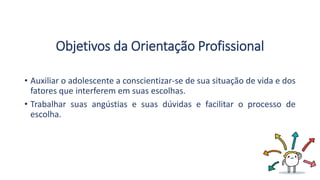 Objetivos da Orientação Profissional
• Auxiliar o adolescente a conscientizar-se de sua situação de vida e dos
fatores que interferem em suas escolhas.
• Trabalhar suas angústias e suas dúvidas e facilitar o processo de
escolha.
 