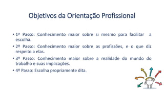 Objetivos da Orientação Profissional
• 1ª Passo: Conhecimento maior sobre si mesmo para facilitar a
escolha.
• 2º Passo: Conhecimento maior sobre as profissões, e o que diz
respeito a elas.
• 3º Passo: Conhecimento maior sobre a realidade do mundo do
trabalho e suas implicações.
• 4º Passo: Escolha propriamente dita.
 