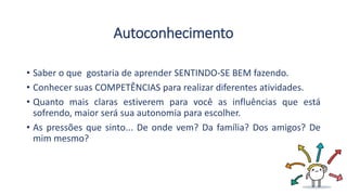 Autoconhecimento
• Saber o que gostaria de aprender SENTINDO-SE BEM fazendo.
• Conhecer suas COMPETÊNCIAS para realizar diferentes atividades.
• Quanto mais claras estiverem para você as influências que está
sofrendo, maior será sua autonomia para escolher.
• As pressões que sinto... De onde vem? Da família? Dos amigos? De
mim mesmo?
 