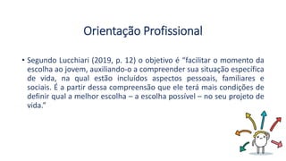 Orientação Profissional
• Segundo Lucchiari (2019, p. 12) o objetivo é “facilitar o momento da
escolha ao jovem, auxiliando-o a compreender sua situação específica
de vida, na qual estão incluídos aspectos pessoais, familiares e
sociais. É a partir dessa compreensão que ele terá mais condições de
definir qual a melhor escolha – a escolha possível – no seu projeto de
vida.”
 