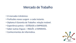 Mercado de Trabalho
• O mercado é dinâmico:
• Profissões novas surgem a cada instante.
• Diploma X Garantia de Trabalho: relação instável.
• Experiência prévia – ESTÁGIOS e EMPREGOS.
• Saber outras línguas – INGLÊS e ESPANHOL.
• Conhecimentos de informática.
 