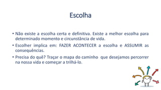 Escolha
• Não existe a escolha certa e definitiva. Existe a melhor escolha para
determinado momento e circunstância de vida.
• Escolher implica em: FAZER ACONTECER a escolha e ASSUMIR as
consequências.
• Precisa do quê? Traçar o mapa do caminho que desejamos percorrer
na nossa vida e começar a trilhá-lo.
 