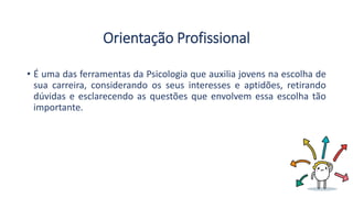 Orientação Profissional
• É uma das ferramentas da Psicologia que auxilia jovens na escolha de
sua carreira, considerando os seus interesses e aptidões, retirando
dúvidas e esclarecendo as questões que envolvem essa escolha tão
importante.
 