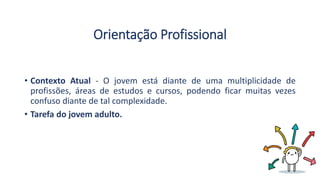 Orientação Profissional
• Contexto Atual - O jovem está diante de uma multiplicidade de
profissões, áreas de estudos e cursos, podendo ficar muitas vezes
confuso diante de tal complexidade.
• Tarefa do jovem adulto.
 