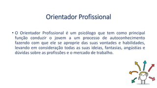 Orientador Profissional
• O Orientador Profissional é um psicólogo que tem como principal
função conduzir o jovem a um processo de autoconhecimento
fazendo com que ele se aproprie das suas vontades e habilidades,
levando em consideração todas as suas ideias, fantasias, angústias e
dúvidas sobre as profissões e o mercado de trabalho.
 