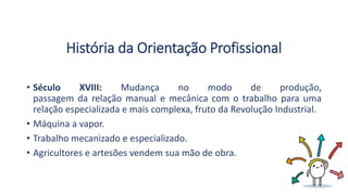 História da Orientação Profissional
• Século XVIII: Mudança no modo de produção,
passagem da relação manual e mecânica com o trabalho para uma
relação especializada e mais complexa, fruto da Revolução Industrial.
• Máquina a vapor.
• Trabalho mecanizado e especializado.
• Agricultores e artesões vendem sua mão de obra.
 