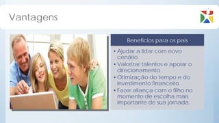 Vantagens

                 Benefícios para os pais
            • Ajudar a lidar com novo
              cenário
            • Valorizar talentos e apoiar o
              direcionamento
            • Otimização do tempo e do
              investimento financeiro
            • Fazer aliança com o filho no
              momento de escolha mais
              importante de sua jornada.
 
