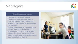 Vantagens

       Benefícios para a escola

• Diferencial para seus alunos.
• Colaborar efetivamente para o
  processo de escolha profissional.
• Auxiliar no processo de descoberta
  de talentos .
• Formar jovens com melhor preparo
  para o mercado de trabalho.
• Possibilitar a conscientização dos
  alunos diante de novos cenários.
• Maior adesão por ter um diferencial
  que beneficia os jovens.
 