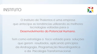 INSTITUTO

         O Instituto de Thalentos é uma empresa
    que antecipa as tendências utilizando as melhores
                 tecnologias voltadas para o
        Desenvolvimento do Potencial Humano.

    Tem como estratégia o foco voltado para soluções
       que gerem resultados, aplicando princípios
      da Andragogia, Programação Neurolingüística
           e da Psicologia Transformacional.
 