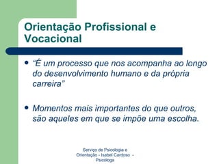 Orientação Profissional e Vocacional “ É um processo que nos acompanha ao longo do desenvolvimento humano e da própria carreira” Momentos mais importantes do que outros, são aqueles em que se impõe uma escolha. Serviço de Psicologia e Orientação - Isabel Cardoso  - Psicóloga 