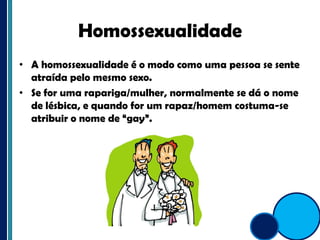 HomossexualidadeA homossexualidade é o modo como uma pessoa se sente atraída pelo mesmo sexo.Se for uma rapariga/mulher, normalmente se dá o nome de lésbica, e quando for um rapaz/homem costuma-se atribuir o nome de “gay”. 