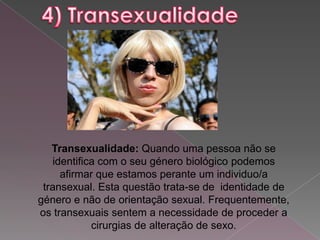 Transexualidade: Quando uma pessoa não se
   identifica com o seu género biológico podemos
     afirmar que estamos perante um individuo/a
 transexual. Esta questão trata-se de identidade de
género e não de orientação sexual. Frequentemente,
os transexuais sentem a necessidade de proceder a
            cirurgias de alteração de sexo.
 