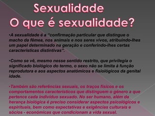 •A sexualidade é a “confirmação particular que distingue o
macho da fêmea, nos animais e nos seres vivos, atribuindo-lhes
um papel determinado na geração e conferindo-lhes certas
características distintivas”.

•Como se vê, mesmo nesse sentido restrito, que privilegia o
significado biológico do termo, o sexo não se limita à função
reprodutora e aos aspectos anatómicos e fisiológicos da genital
idade.

•Também são referências sexuais, os traços físicos e os
comportamentos característicos que distinguem o género a que
pertence cada indivíduo sexuado. No ser humano, além da
herança biológica é preciso considerar aspectos psicológicos e
espirituais, bem como expectativas e exigências culturais e
sócios - económicas que condicionam a vida sexual.
 