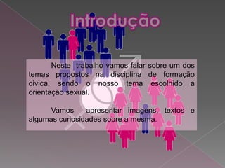 Neste trabalho vamos falar sobre um dos
temas propostos na disciplina de formação
cívica, sendo o nosso tema escolhido a
orientação sexual.

      Vamos     apresentar imagens, textos e
algumas curiosidades sobre a mesma.
 