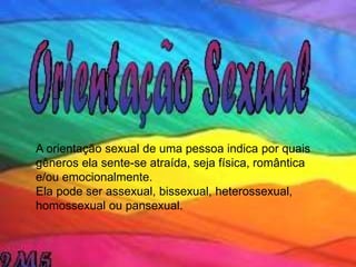 A orientação sexual de uma pessoa indica por quais
gêneros ela sente-se atraída, seja física, romântica
e/ou emocionalmente.
Ela pode ser assexual, bissexual, heterossexual,
homossexual ou pansexual.
 