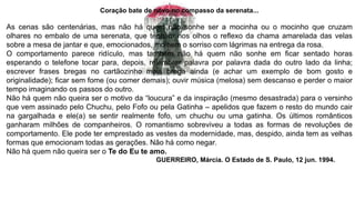 Coração bate de novo no compasso da serenata...
As cenas são centenárias, mas não há quem não sonhe ser a mocinha ou o mocinho que cruzam
olhares no embalo de uma serenata, que tenham nos olhos o reflexo da chama amarelada das velas
sobre a mesa de jantar e que, emocionados, molhem o sorriso com lágrimas na entrega da rosa.
O comportamento parece ridículo, mas também não há quem não sonhe em ficar sentado horas
esperando o telefone tocar para, depois, relembrar palavra por palavra dada do outro lado da linha;
escrever frases bregas no cartãozinho mais brega ainda (e achar um exemplo de bom gosto e
originalidade); ficar sem fome (ou comer demais); ouvir música (melosa) sem descanso e perder o maior
tempo imaginando os passos do outro.
Não há quem não queira ser o motivo da “loucura” e da inspiração (mesmo desastrada) para o versinho
que vem assinado pelo Chuchu, pelo Fofo ou pela Gatinha – apelidos que fazem o resto do mundo cair
na gargalhada e ele(a) se sentir realmente fofo, um chuchu ou uma gatinha. Os últimos românticos
ganharam milhões de companheiros. O romantismo sobreviveu a todas as formas de revoluções de
comportamento. Ele pode ter emprestado as vestes da modernidade, mas, despido, ainda tem as velhas
formas que emocionam todas as gerações. Não há como negar.
Não há quem não queira ser o Te do Eu te amo.
GUERREIRO, Márcia. O Estado de S. Paulo, 12 jun. 1994.
 