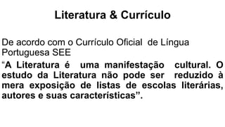 Literatura & Currículo
De acordo com o Currículo Oficial de Língua
Portuguesa SEE
“A Literatura é uma manifestação cultural. O
estudo da Literatura não pode ser reduzido à
mera exposição de listas de escolas literárias,
autores e suas características”.
 