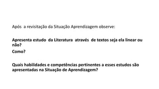 Após a revisitação da Situação Aprendizagem observe:
Apresenta estudo da Literatura através de textos seja ela linear ou
não?
Como?
Quais habilidades e competências pertinentes a esses estudos são
apresentadas na Situação de Aprendizagem?
 