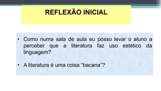 REFLEXÃO INICIAL
• Como numa sala de aula eu posso levar o aluno a
perceber que a literatura faz uso estético da
linguagem?
• A literatura é uma coisa “bacana”?
 