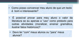 • Como posso convencer meu aluno de que um texto
é bom e interessante?
• É possível provar para meu aluno o valor da
literatura se eu apenas a “uso” como pretexto para
outras atividades (moralizar, ensinar gramática,
ilustrar fatos históricos)?
• Devo ler “com” meus alunos ou “para” meus
alunos?
 