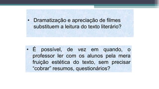 • Dramatização e apreciação de filmes
substituem a leitura do texto literário?
• É possível, de vez em quando, o
professor ler com os alunos pela mera
fruição estética do texto, sem precisar
“cobrar” resumos, questionários?
 