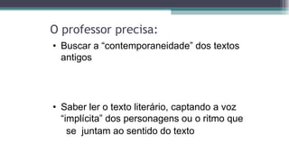 O professor precisa:
• Buscar a “contemporaneidade” dos textos
antigos
• Saber ler o texto literário, captando a voz
“implícita” dos personagens ou o ritmo que
se juntam ao sentido do texto
 