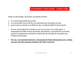 DA NORMA À REALIDADE - CONCLUSÃO


Dadas as informações fornecidas, é prudente verificar:

1. se a classificação NCM está correta;
2. se o consumidor final no RS faz uso automotivo da mercadoria em tela
3. apurar junto ao cliente se ao NCM em tela, é incidente ICMS ST internamente

•   O envio interestadual de mercadorias tem no seu bojo e em caráter geral, a
    antecipação do ICMS em favor do estado destinatário e, pessoalmente, aconselho
    sempre sua pagamento, evitando-se imprevistos de retenção da mercadoria nas
    fronteiras dos estados.

•   Por isso, é recomendável discutir a antecipação do tributo diretamente com o cliente
    para que não sejam gerados problemas de ordem comercial.




                                     (C) ALEXANDRE PANTOJA                           10
 
