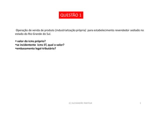 QUESTÃO 1


Operação de venda de produto (industrialização própria) para estabelecimento revendedor sediado no
estado do Rio Grande do Sul.

  valor do icms próprio?
 se incidentente icms ST, qual o valor?
 embasamento legal-tributário?




                                          (C) ALEXANDRE PANTOJA                               2
 