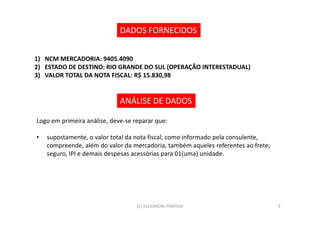 DADOS FORNECIDOS


1) NCM MERCADORIA: 9405.4090
2) ESTADO DE DESTINO: RIO GRANDE DO SUL (OPERAÇÃO INTERESTADUAL)
3) VALOR TOTAL DA NOTA FISCAL: R$ 15.830,98


                             ANÁLISE DE DADOS

Logo em primeira análise, deve-se reparar que:

•   supostamente, o valor total da nota fiscal, como informado pela consulente,
    compreende, além do valor da mercadoria, também aqueles referentes ao frete,
    seguro, IPI e demais despesas acessórias para 01(uma) unidade.




                                   (C) ALEXANDRE PANTOJA                           3
 