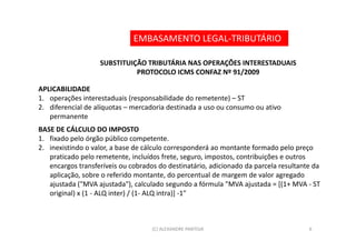 EMBASAMENTO LEGAL-TRIBUTÁRIO

                   SUBSTITUIÇÃO TRIBUTÁRIA NAS OPERAÇÕES INTERESTADUAIS
                             PROTOCOLO ICMS CONFAZ Nº 91/2009

APLICABILIDADE
1. operações interestaduais (responsabilidade do remetente) – ST
2. diferencial de alíquotas – mercadoria destinada a uso ou consumo ou ativo
   permanente
BASE DE CÁLCULO DO IMPOSTO
1. fixado pelo órgão público competente.
2. inexistindo o valor, a base de cálculo corresponderá ao montante formado pelo preço
   praticado pelo remetente, incluídos frete, seguro, impostos, contribuições e outros
   encargos transferíveis ou cobrados do destinatário, adicionado da parcela resultante da
   aplicação, sobre o referido montante, do percentual de margem de valor agregado
   ajustada ("MVA ajustada"), calculado segundo a fórmula "MVA ajustada = [(1+ MVA - ST
   original) x (1 - ALQ inter) / (1- ALQ intra)] -1"



                                    (C) ALEXANDRE PANTOJA                             6
 
