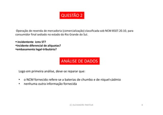QUESTÃO 2


 Operação de revenda de mercadoria (comercialização) classificada sob NCM 8507.20.10, para
consumidor final sediado no estado do Rio Grande do Sul.

  incidentente icms ST?
 incidente diferencial de alíquotas?
 embasamento legal-tributário?


                                       ANÁLISE DE DADOS

  Logo em primeira análise, deve-se reparar que:

  •   o NCM fornecido refere-se a baterias de chumbo e de níquel-cádmio
  •   nenhuma outra informação fornecida




                                          (C) ALEXANDRE PANTOJA                              8
 