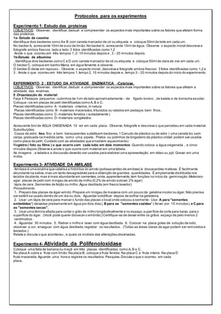 Protocolos para os experimentos
Experimento 1: Estudo das proteínas
I.OBJETIVOS: Observar, identificar,deduzir e compreender os aspectos mais importantes sobre os fatores que afetam forma
das proteínas.
1a- Estudo da caseína
Identifique dois beckeres como Ae B com caneta marcador de cd ou etiqueta e coloque 50ml de leite em cada um.
No becker A, acrescente 10ml de suco de limão.No becker b, acrescente 10ml de água. Observe o aspecto inicial descreva e
fotografe ambos frascos ,lado a lado :3 fotos identificadas como 1,2
Anote o que ocorreu em três tempos 1,2- 10 minutos depois e , 3 - 20 minutos depois.
1b-Estudo da albumina
. Identifique dois beckeres como C e D com caneta marcador de cd ou etiqueta e coloque 50ml de clara de ovo em cada um.
O becker C, coloque em banho Maria, em água fervente e observe.
O becker D deixe em repouso . Observe o aspecto inicial ,descreva e fotografe ambos frascos: 3 fotos identificadas como 1,2 e
3 . Anote o que ocorreu em três tempos 1,tempo 2, 10 minutos depois e ,tempo 3 - 20 minutos depois do início do experimento.
EXPERIMENTO 2 : ESTUDO DA ATIVIDADE ENZIMÁTICA -Catalase.
I.OBJETIVOS: Observar, identificar,deduzir e compreender os aspectos mais importantes sobre os fatores que afetam a
atividade das enzimas.
II .Organização do material
Faça 4 Pedaços pequenos - cubinhos de 1cm de lado aproximadamente - de fígado bovino , de batata e de borracha escolar.
Coloque –os em placas de petri identificadas como A, B e C.
Placas identificadas como A : materiais -inteiros,in natura
Placas identificadas como B - materiais macerados,triturados ou ralados em pedaços bem finos,
Placas identificadas como C- materiais fervidos ( isoladamente )
Placas identificadas como D- materiais congelados.
Acrescente 5ml de ÁGUA OXIGENADA 10 vol em cada placa . Observe, fotografe e descreva o que percebeu em cada material.
Substituições:
Copos de vidro liso, fino e bem transparentes substituem beckeres. 1 Canudo de plástico ou de vidro ( uma caneta bic sem
carga, graduada na medida certa, como uma pipeta. Pratos ou potinhos de brigadeiro de plástico cristal podem ser usados
como placa de petri. Cuidado com as atividades que envolvem aquecimento)
Registre ( foto ou filme ) o que ocorre com cada tubo em dois momentos: Quando coloca a água oxigenada , e cinco
minutos depois.Observe e anote o que ocorre com material em uma tabela.
As imagens ,a tabela e a discussão deverão ser usados para elaborar uma apresentação em vídeo ou ppt. Gravar em uma
mídia.
Experimento 3- ATIVIDADE DA AMILASE
Amilase é uma enzima que catalisa a hidrólise do amido (polissacarídeo de amilose) à dissacarídeo maltose. É facilmente
abundante na saliva,mas um tanto desagradável para a obtenção de grandes quantidades. É amplamente distribuída nos
tecidos da planta,mas é mais abundante em sementes,onde,aparentemente,tem funções no início da germinação. Materiais-
agar placas de petri com mingau de amido de milho (0,2% de amido solúvel,2% agar)
lápis de cera ,Sementes de feijão ou milho ,Água destilada (em frasco lavador)
Procedimento
1. Preparo das placas de ágar-amido :Prepare um mingau de maizena com um pouco de gelatina incolor ou ágar.Não precisa
ser estéril se usado dentro de um dia ou dois. Aguardar solidificar depois de esfriar na geladeira.
2. Usar um lápis de cera para marcar o fundo das placas o local onde colocou a semente : Use A para "sementes
embebidas"( deixadas previamente em água por dois dias), B para as "sementes cozidas" ( ferver por 15 minutos), e C para
as "sementes secas".
3. Usar uma lâmina afiada para cortar o grão de milho longitudinalmente e no espaço,superfície de corte para baixo, para o
superfície do ágar. (Você pode querer dissecar o embrião.) Certifique-se de deixar entre os grãos espaço de pelo menos 2
centímetros .
4. Aguardar 30 minutos. 5. Retirar o milho e lavar com água destilada. 6. Colocar na placa gotas de solução de iodo,
observar a cor, enxaguar com água destilada,registrar os resultados. (Todas as áreas claras de agar podem ser removidos e
testados ).
Relate e discuta o que aconteceu , e quais os motivos das alterações observadas.
.
Experimento 4- Atividade da Polifenoloxidase
Coloque uma fatia de banana ou maçã em três placas identificadas como A, B e C.
Na placa A cubra a fruta com limão.Na placa B, coloque a fruta fervida. Na placa C a fruta inteira Na placa D
fruta macerada.Aguarde uma hora e registre os resultados. Pesquise.Discuta o que o ocorreu em cada
placa .
 