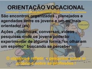 ORIENTAÇÃO VOCACIONAL
construindo a possibilidade de se conhecer e compreender as profissões
São encontros organizados , planejados e
agendados entre os jovens e um ou mais
orientador (es)
Ações , dinâmicas, conversas, vídeos ,
pesquisas onde os jovens poderão
experimentar de alguma forma “se olhar em
um espelho” buscando se perceber
O objetivo e refletir e pesquisar sobre si
próprio e sobre as profissões !
 