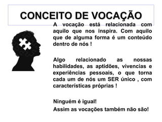 CONCEITO DE VOCAÇÃOCONCEITO DE VOCAÇÃO
A vocação está relacionada com
aquilo que nos inspira. Com aquilo
que de alguma forma é um conteúdo
dentro de nós !
Algo relacionado as nossas
habilidades, as aptidões, vivencias e
experiências pessoais, o que torna
cada um de nós um SER único , com
características próprias !
Ninguém é igual!
Assim as vocações também não são!
 