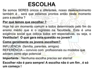 ESCOLHA
Se somos SERES únicos e diferentes, nosso desenvolvimento
também é , será que estamos prontos então neste momento
para a escolha ?
Por que temos que escolher ?
Hoje há um momento comum a todos determinado pelo fim do
ensino médio que é o ingresso na faculdade. Esta é uma
exigência social que coloca todos em expectativas, ou seja, o
Vestibular! O que gera esta questão no jovem?
Como geralmente os jovens escolhem?
INFLUÊNCIA (família, parentes, amigos)
REFERÊNCIA – convívio com profissionais ou modelos que
adotam como algo potencial
Importante : Nenhuma escolha precisa ser eterna!
Escolher não é para sempre! A escolha não é um fim , é só
um começo !
 