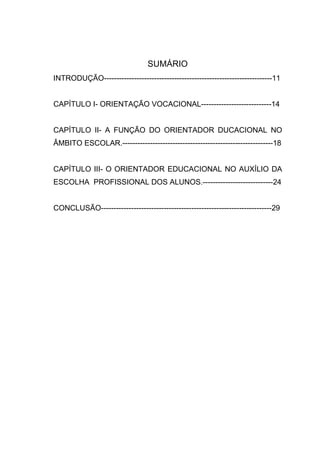 SUMÁRIO
INTRODUÇÃO-------------------------------------------------------------------11
CAPÍTULO I- ORIENTAÇÃO VOCACIONAL----------------------------14
CAPÍTULO II- A FUNÇÃO DO ORIENTADOR DUCACIONAL NO
ÂMBITO ESCOLAR.------------------------------------------------------------18
CAPÍTULO III- O ORIENTADOR EDUCACIONAL NO AUXÍLIO DA
ESCOLHA PROFISSIONAL DOS ALUNOS.----------------------------24
CONCLUSÃO--------------------------------------------------------------------29
 