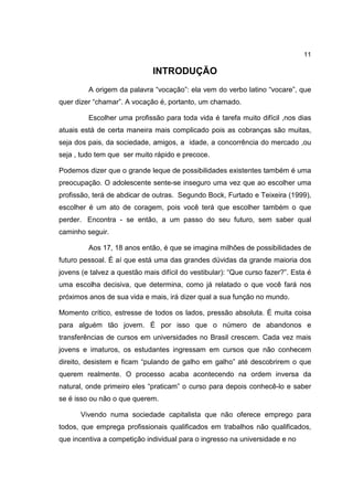 11
INTRODUÇÃO
A origem da palavra “vocação”: ela vem do verbo latino “vocare”, que
quer dizer “chamar”. A vocação é, portanto, um chamado.
Escolher uma profissão para toda vida é tarefa muito difícil ,nos dias
atuais está de certa maneira mais complicado pois as cobranças são muitas,
seja dos pais, da sociedade, amigos, a idade, a concorrência do mercado ,ou
seja , tudo tem que ser muito rápido e precoce.
Podemos dizer que o grande leque de possibilidades existentes também é uma
preocupação. O adolescente sente-se inseguro uma vez que ao escolher uma
profissão, terá de abdicar de outras. Segundo Bock, Furtado e Teixeira (1999),
escolher é um ato de coragem, pois você terá que escolher também o que
perder. Encontra - se então, a um passo do seu futuro, sem saber qual
caminho seguir.
Aos 17, 18 anos então, é que se imagina milhões de possibilidades de
futuro pessoal. É aí que está uma das grandes dúvidas da grande maioria dos
jovens (e talvez a questão mais difícil do vestibular): “Que curso fazer?”. Esta é
uma escolha decisiva, que determina, como já relatado o que você fará nos
próximos anos de sua vida e mais, irá dizer qual a sua função no mundo.
Momento crítico, estresse de todos os lados, pressão absoluta. É muita coisa
para alguém tão jovem. É por isso que o número de abandonos e
transferências de cursos em universidades no Brasil crescem. Cada vez mais
jovens e imaturos, os estudantes ingressam em cursos que não conhecem
direito, desistem e ficam “pulando de galho em galho” até descobrirem o que
querem realmente. O processo acaba acontecendo na ordem inversa da
natural, onde primeiro eles “praticam” o curso para depois conhecê-lo e saber
se é isso ou não o que querem.
Vivendo numa sociedade capitalista que não oferece emprego para
todos, que emprega profissionais qualificados em trabalhos não qualificados,
que incentiva a competição individual para o ingresso na universidade e no
 